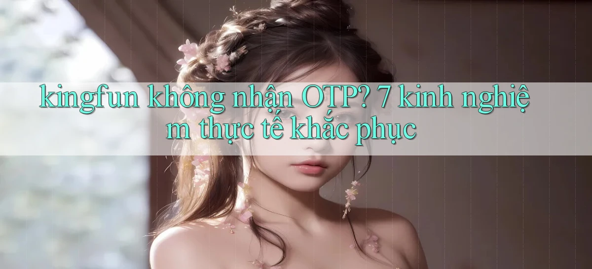 kingfun không nhận OTP 7 kinh nghiệm thực tế khắc phục