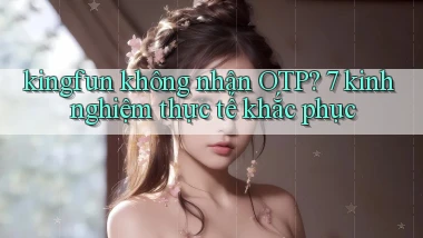 kingfun không nhận OTP 7 kinh nghiệm thực tế khắc phục