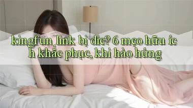 kingfun link bị die 6 mẹo hữu ích khắc phục, khi hào hứng