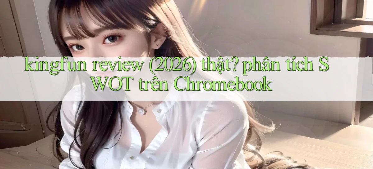 kingfun review (2026) thật phân tích SWOT trên Chromebook