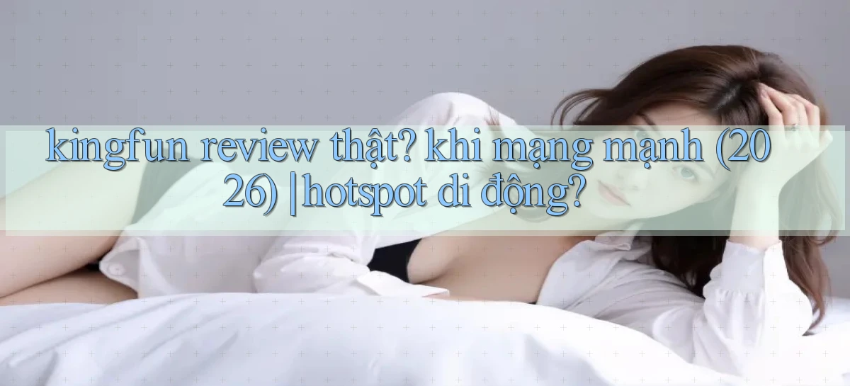 kingfun review thật khi mạng mạnh (2026) hotspot di động
