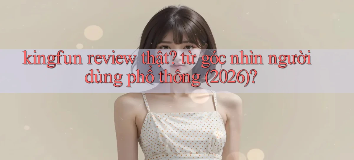 kingfun review thật từ góc nhìn người dùng phổ thông (2026)
