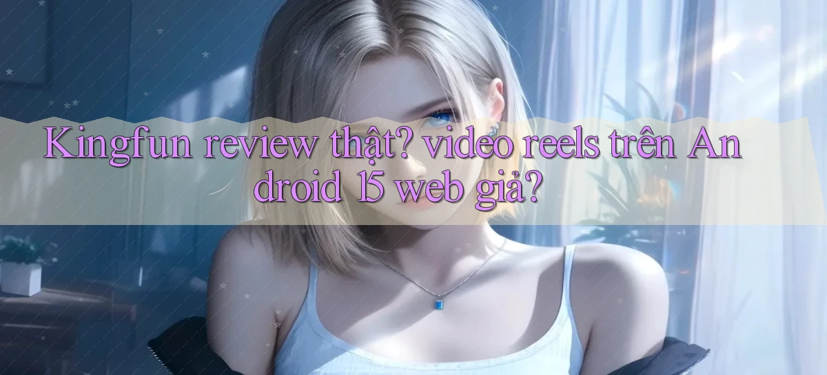 Kingfun review thật video reels trên Android 15 web giả