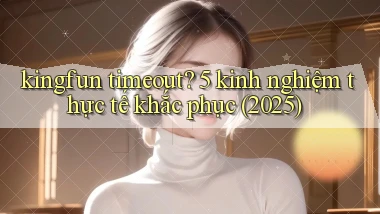 kingfun timeout 5 kinh nghiệm thực tế khắc phục (2025)