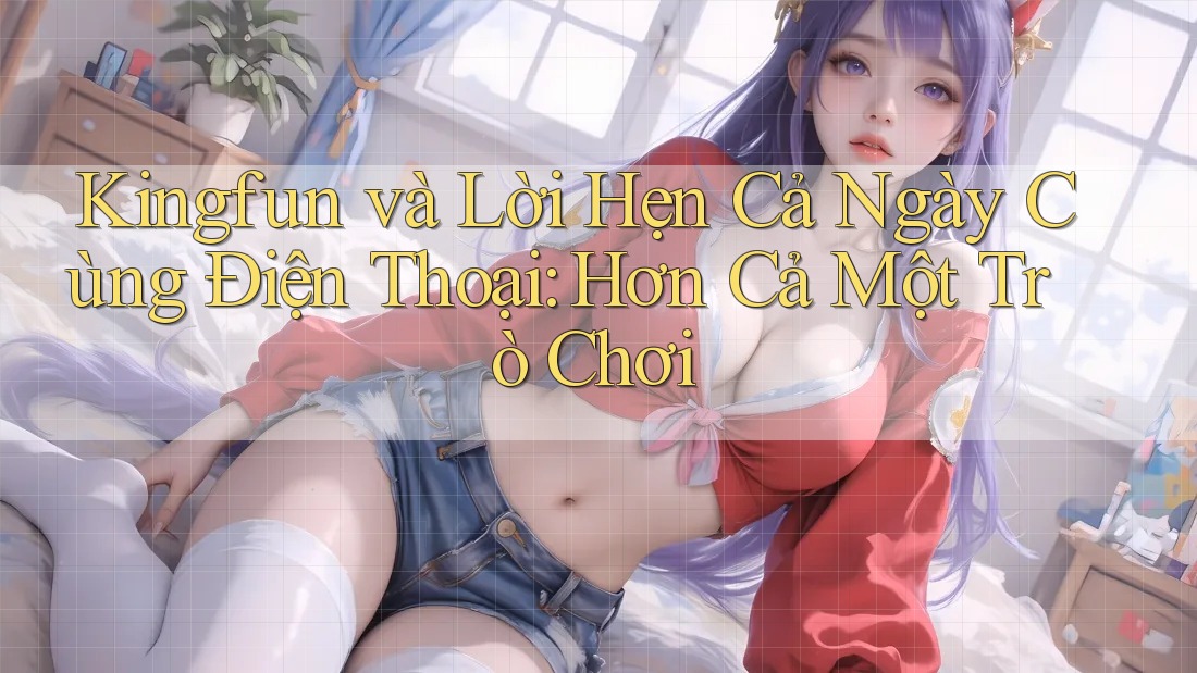 Kingfun và Lời Hẹn Cả Ngày Cùng Điện Thoại: Hơn Cả Một Trò Chơi