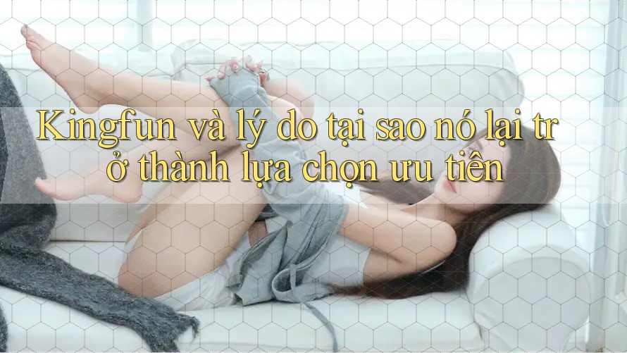Kingfun và lý do tại sao nó lại trở thành lựa chọn ưu tiên