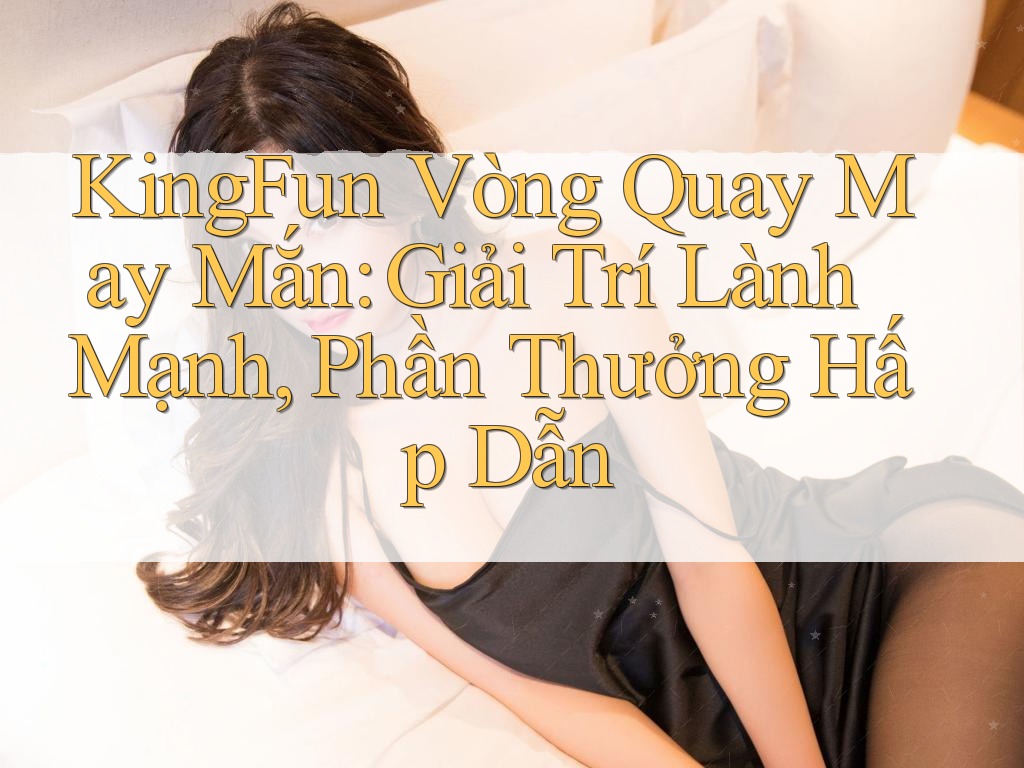 KingFun Vòng Quay May Mắn: Giải Trí Lành Mạnh, Phần Thưởng Hấp Dẫn