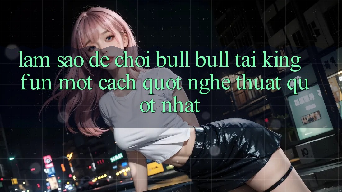Làm sao để chơi Bull Bull tại KingFun một cách " nghệ thuật" nhất?