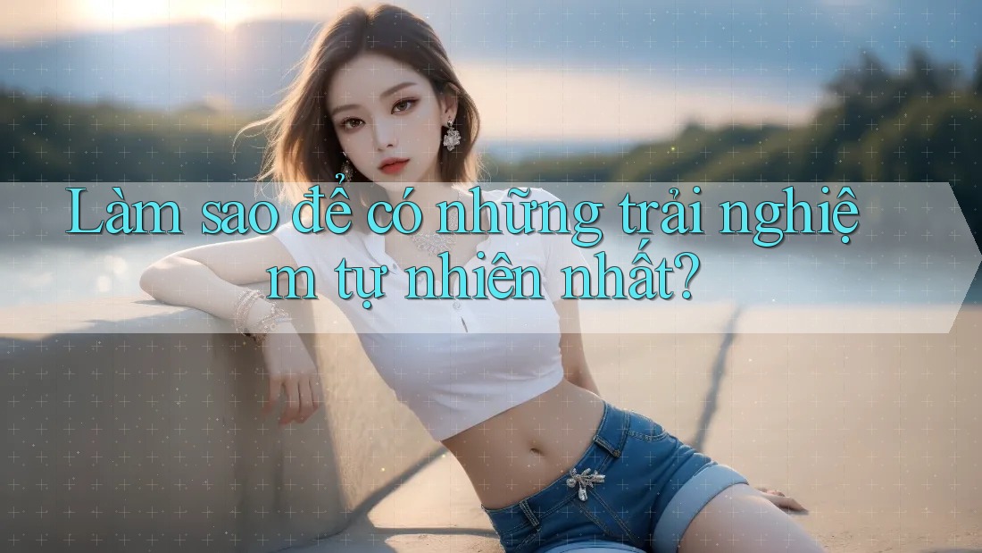 Làm sao để có những trải nghiệm tự nhiên nhất? Làm sao để có những trải nghiệm tự nhiên nhất?