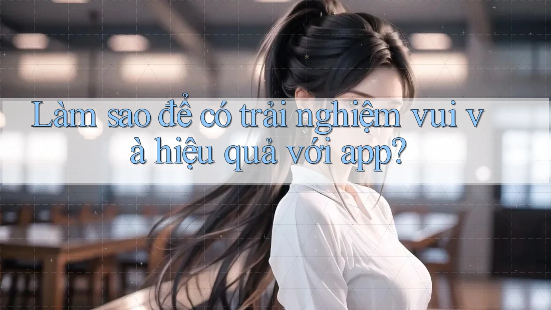 Làm sao để có trải nghiệm vui và hiệu quả với app?