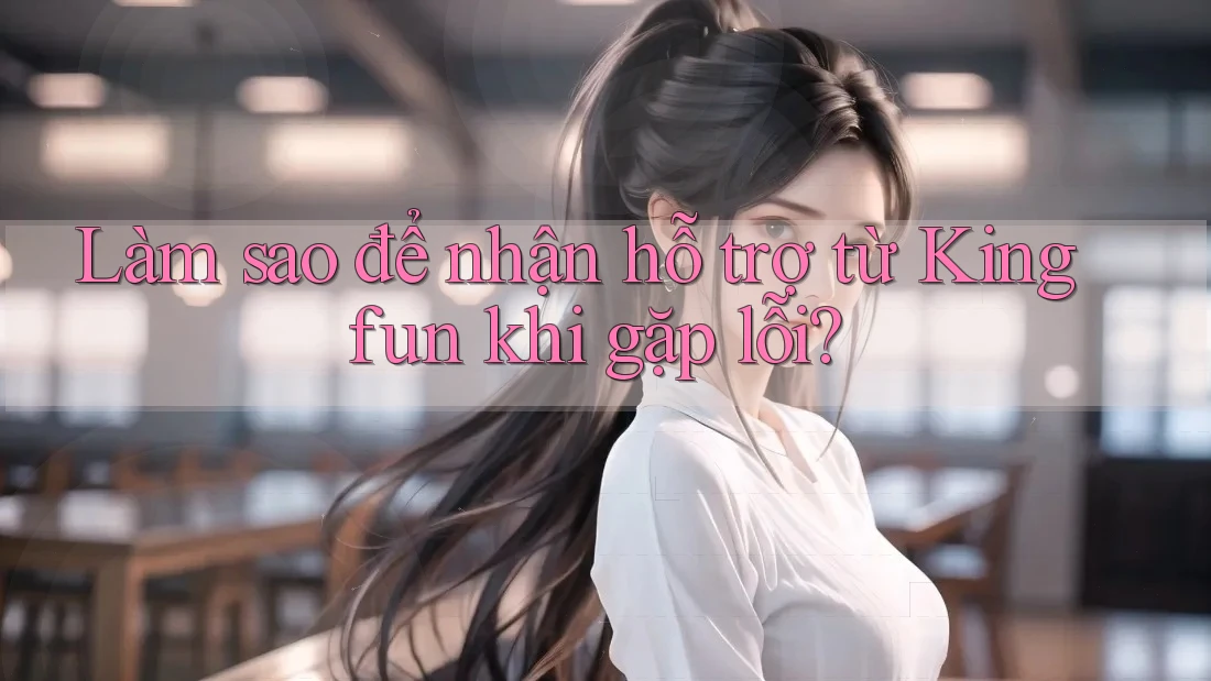 Làm sao để nhận hỗ trợ từ Kingfun khi gặp lỗi?