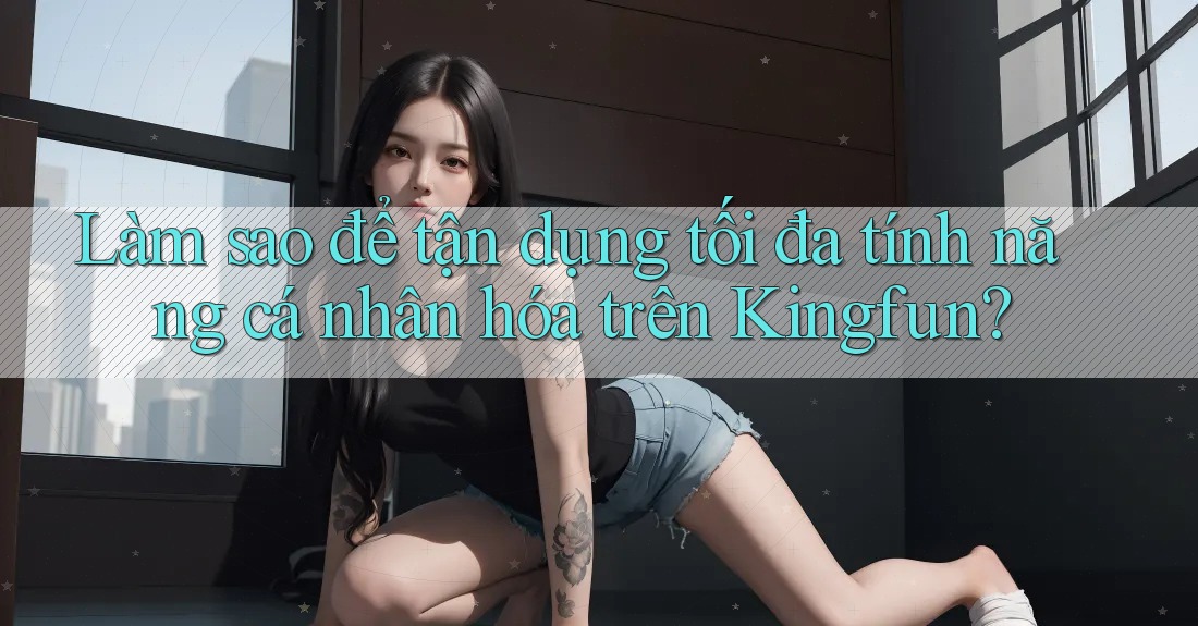 Làm sao để tận dụng tối đa tính năng cá nhân hóa trên Kingfun?