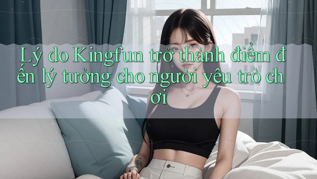 Lý do Kingfun trở thành điểm đến lý tưởng cho người yêu trò chơi