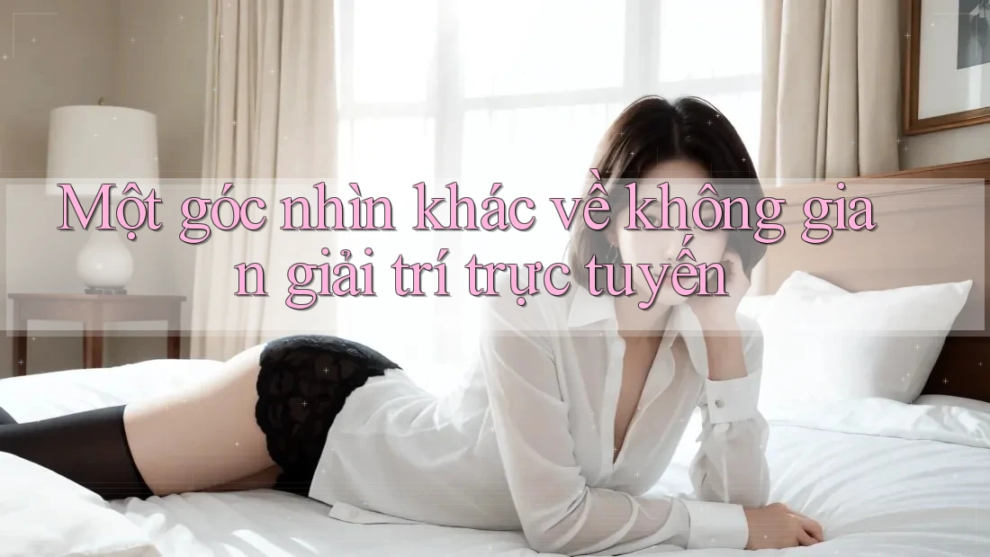Một góc nhìn khác về không gian giải trí trực tuyến