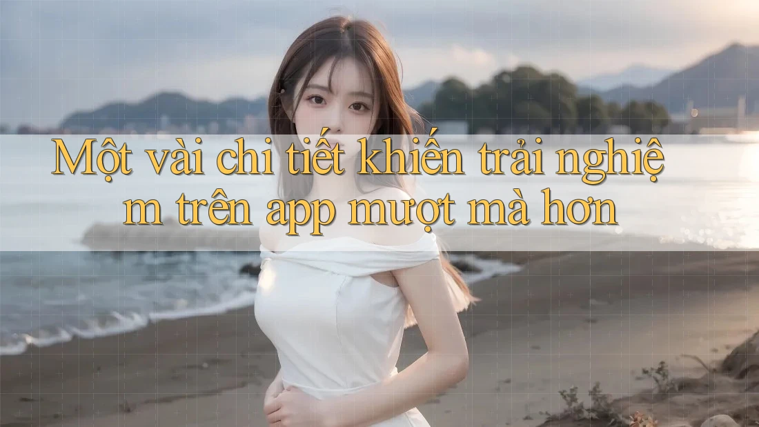 Một vài chi tiết khiến trải nghiệm trên app mượt mà hơn Một vài chi tiết khiến trải nghiệm trên app mượt mà hơn