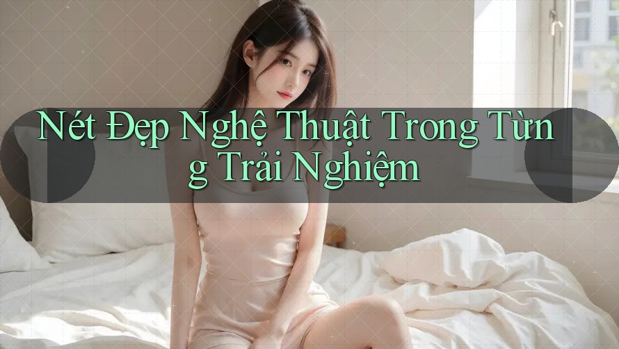 Nét Đẹp Nghệ Thuật Trong Từng Trải Nghiệm