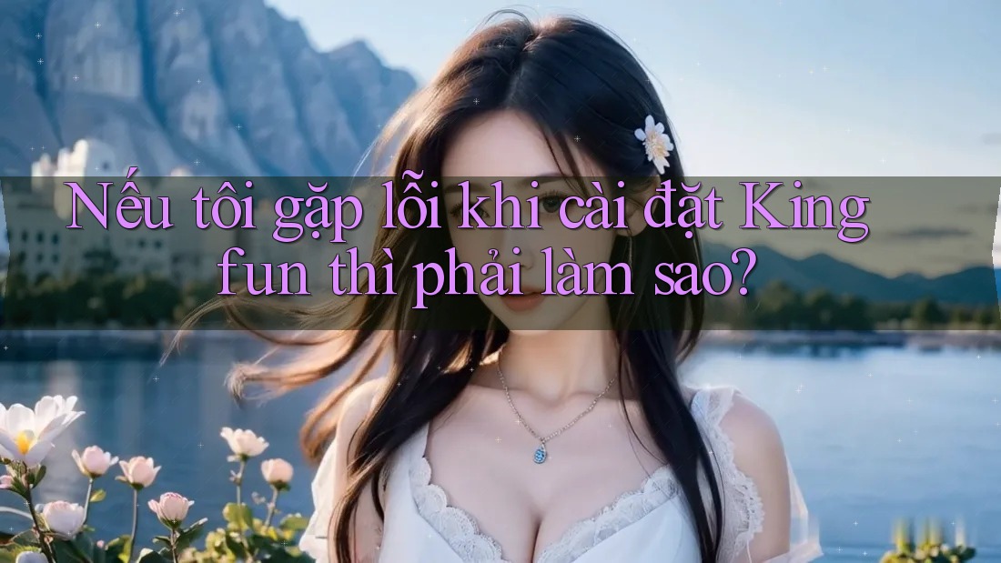 Nếu tôi gặp lỗi khi cài đặt Kingfun thì phải làm sao? Nếu tôi gặp lỗi khi cài đặt Kingfun thì phải làm sao?