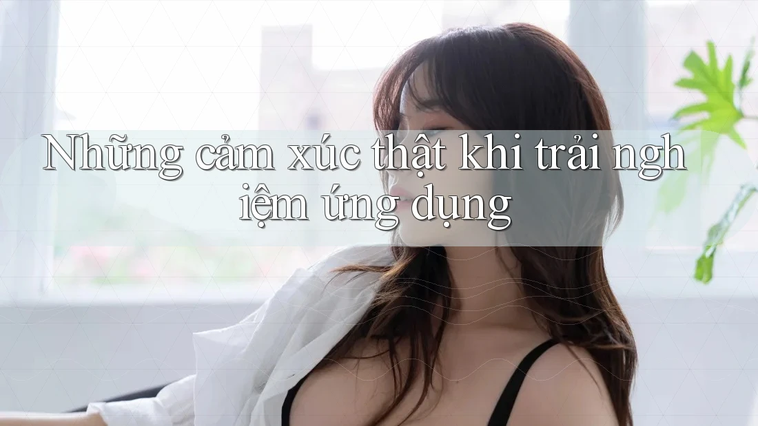 Những cảm xúc thật khi trải nghiệm ứng dụng Những cảm xúc thật khi trải nghiệm ứng dụng