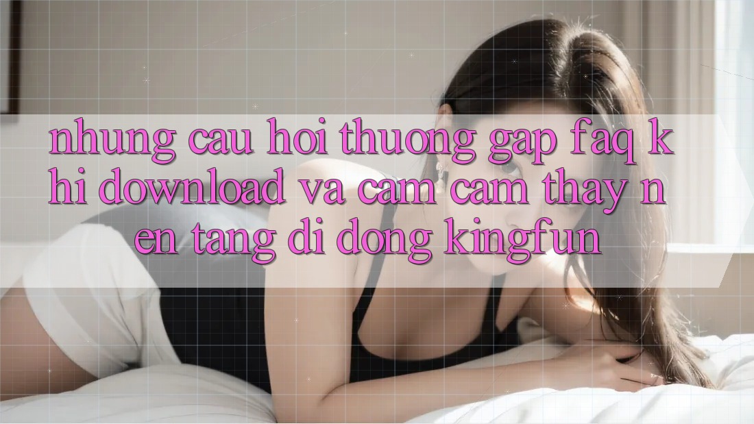 Những Câu Hỏi Thường Gặp (FAQ) Khi Download Và Cảm cảm thấy Nền tảng di động Kingfun Những Câu Hỏi Thường Gặp (FAQ) Khi Download Và Cảm cảm thấy Nền tảng di động Kingfun