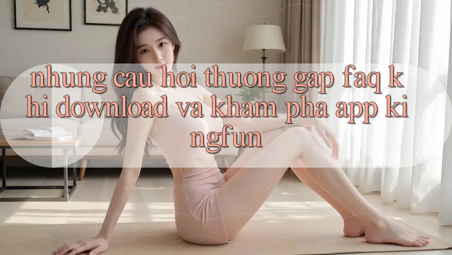 Những Câu Hỏi Thường Gặp (FAQ) Khi Download Và Khám phá App Kingfun