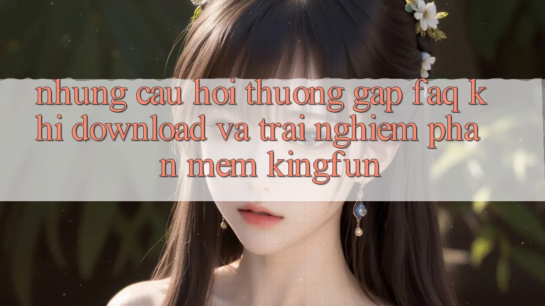 Những Câu Hỏi Thường Gặp (FAQ) Khi Download Và Trải nghiệm Phần mềm Kingfun