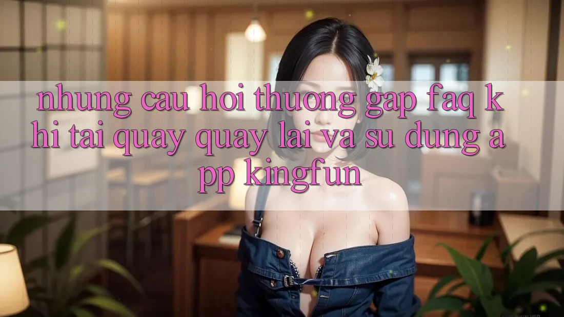 Những Câu Hỏi Thường Gặp (FAQ) Khi Tải quay quay lại Và Sử Dụng App Kingfun