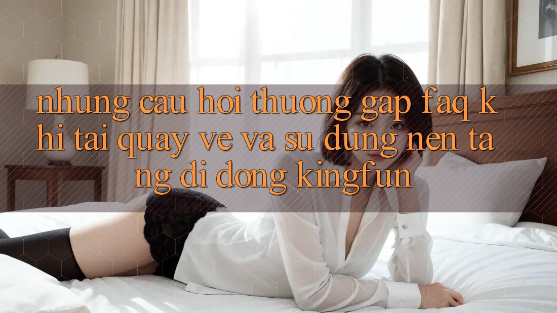 Những Câu Hỏi Thường Gặp (FAQ) Khi Tải quay về Và Sử Dụng Nền tảng di động Kingfun