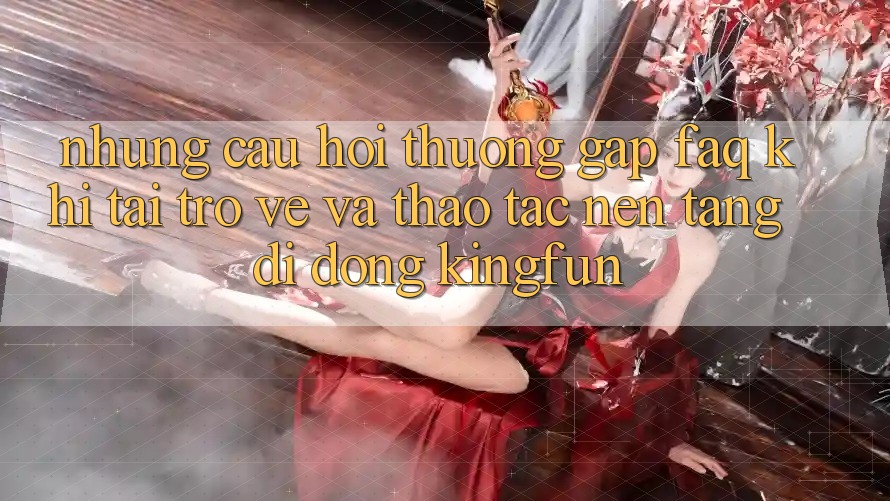 Những Câu Hỏi Thường Gặp (FAQ) Khi Tải trở về Và Thao tác Nền tảng di động Kingfun