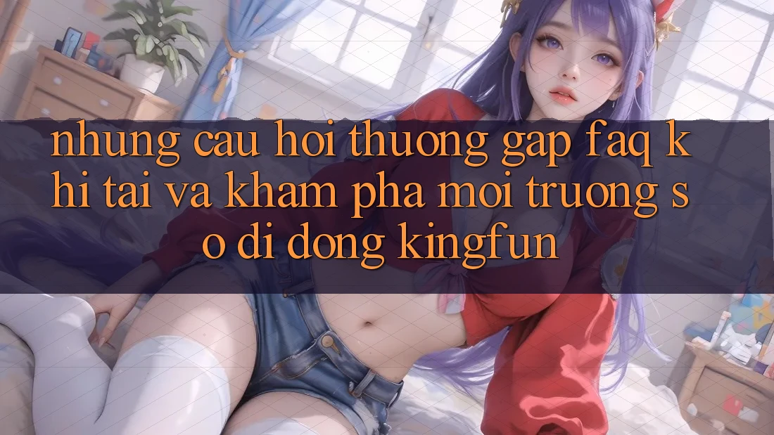 Những Câu Hỏi Thường Gặp (FAQ) Khi Tải Và Khám phá Môi trường số di động Kingfun Những Câu Hỏi Thường Gặp (FAQ) Khi Tải Và Khám phá Môi trường số di động Kingfun