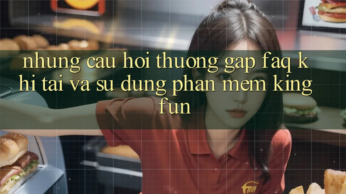 Những Câu Hỏi Thường Gặp (FAQ) Khi Tải Và Sử Dụng Phần mềm Kingfun