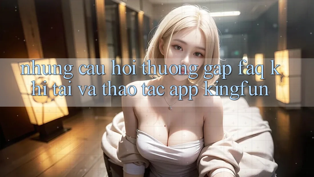 Những Câu Hỏi Thường Gặp (FAQ) Khi Tải Và Thao tác App Kingfun
