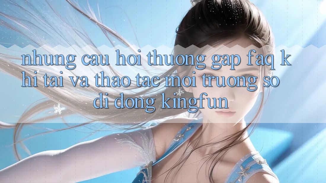 Những Câu Hỏi Thường Gặp (FAQ) Khi Tải Và Thao tác Môi trường số di động Kingfun