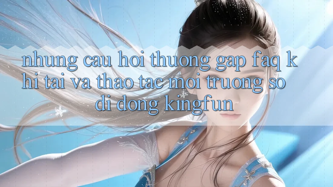 Những Câu Hỏi Thường Gặp (FAQ) Khi Tải Và Thao tác Môi trường số di động Kingfun