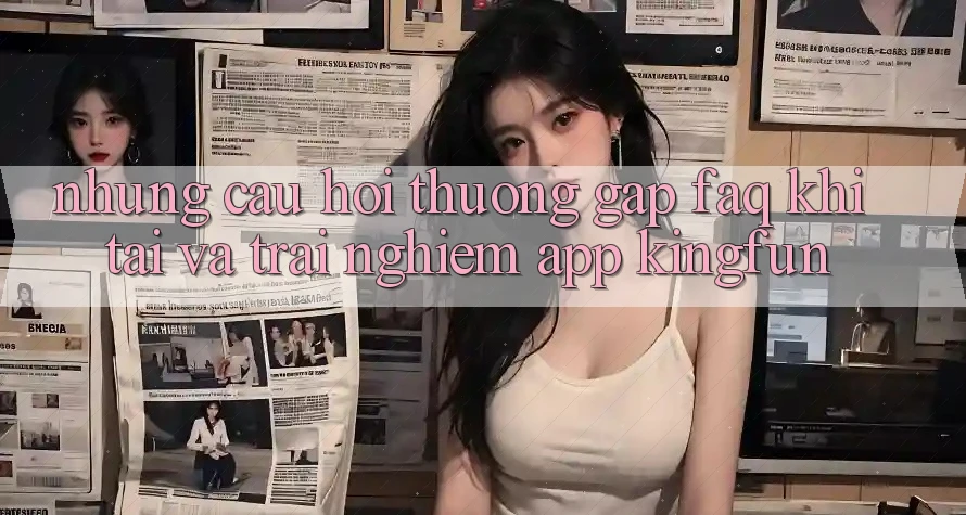 Những Câu Hỏi Thường Gặp (FAQ) Khi Tải Và Trải nghiệm App Kingfun