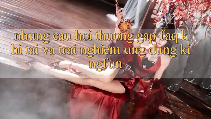 Những Câu Hỏi Thường Gặp (FAQ) Khi Tải Và Trải nghiệm Ứng dụng Kingfun Những Câu Hỏi Thường Gặp (FAQ) Khi Tải Và Trải nghiệm Ứng dụng Kingfun