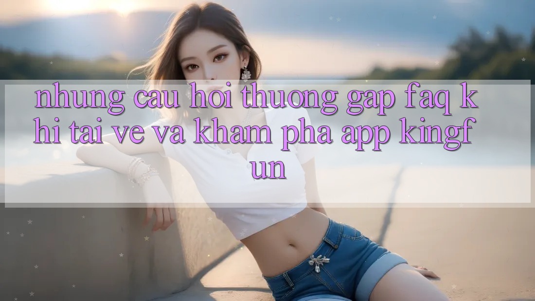 Những Câu Hỏi Thường Gặp (FAQ) Khi Tải về Và Khám phá App Kingfun Những Câu Hỏi Thường Gặp (FAQ) Khi Tải về Và Khám phá App Kingfun