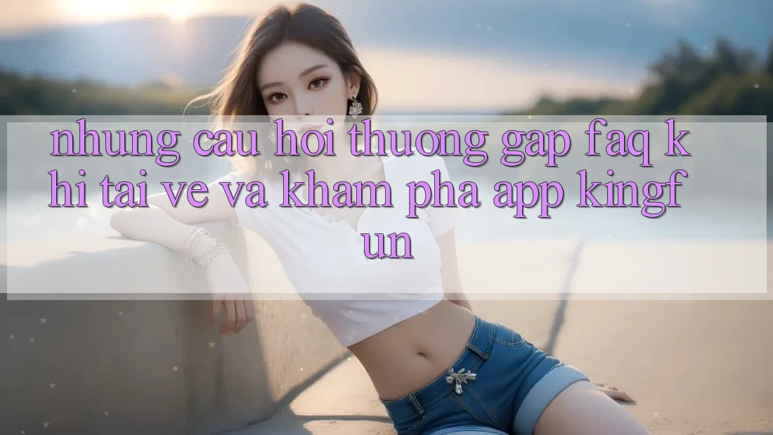Những Câu Hỏi Thường Gặp (FAQ) Khi Tải về Và Khám phá App Kingfun Những Câu Hỏi Thường Gặp (FAQ) Khi Tải về Và Khám phá App Kingfun