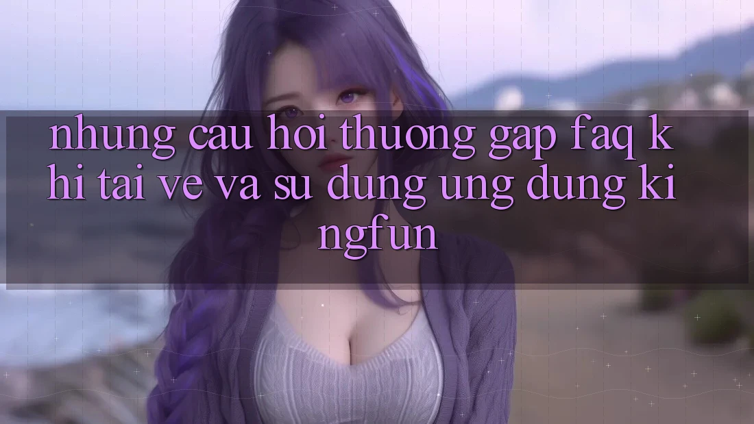 Những Câu Hỏi Thường Gặp (FAQ) Khi Tải về Và Sử Dụng Ứng dụng Kingfun