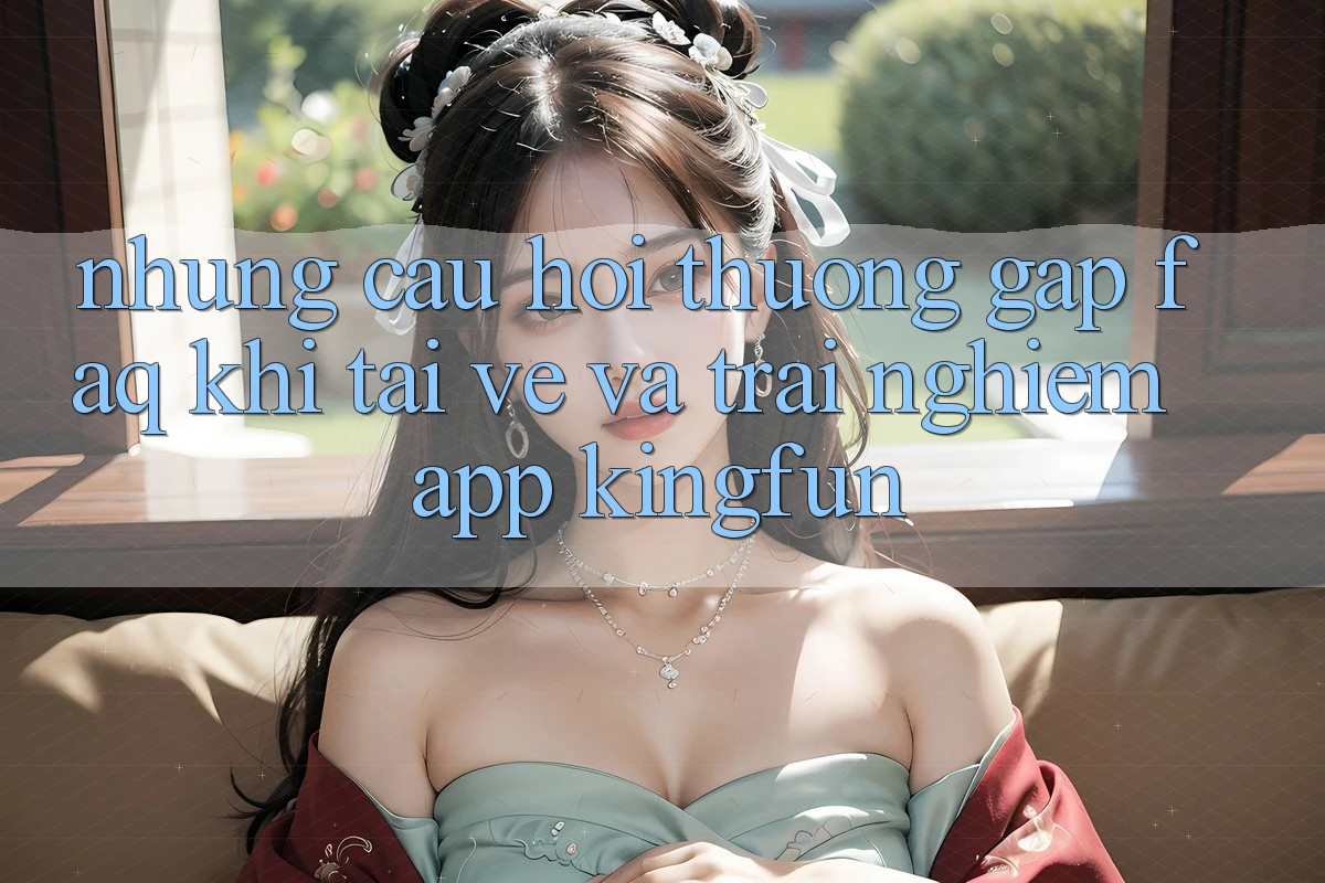 Những Câu Hỏi Thường Gặp (FAQ) Khi Tải về Và Trải nghiệm App Kingfun