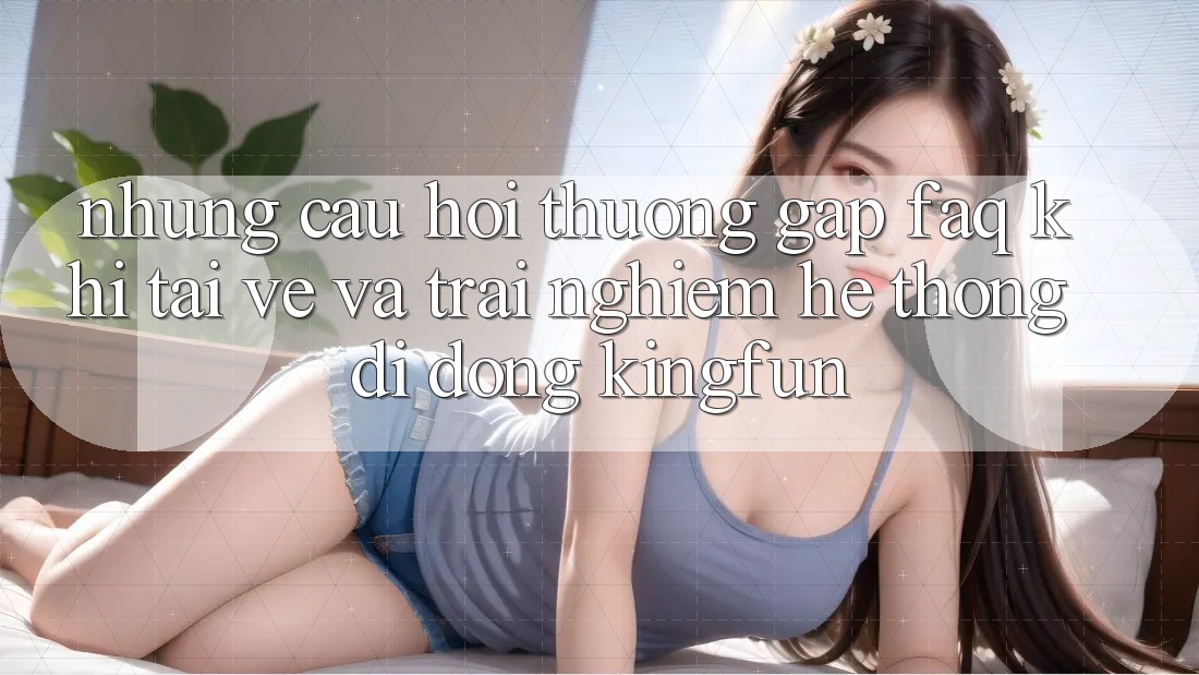 Những Câu Hỏi Thường Gặp (FAQ) Khi Tải về Và Trải nghiệm Hệ thống di động Kingfun