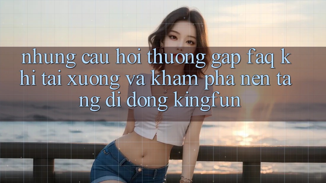 Những Câu Hỏi Thường Gặp (FAQ) Khi Tải xuống Và Khám phá Nền tảng di động Kingfun