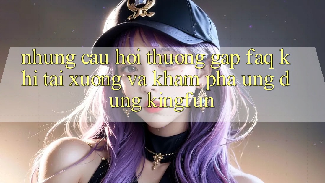 Những Câu Hỏi Thường Gặp (FAQ) Khi Tải xuống Và Khám phá Ứng dụng Kingfun