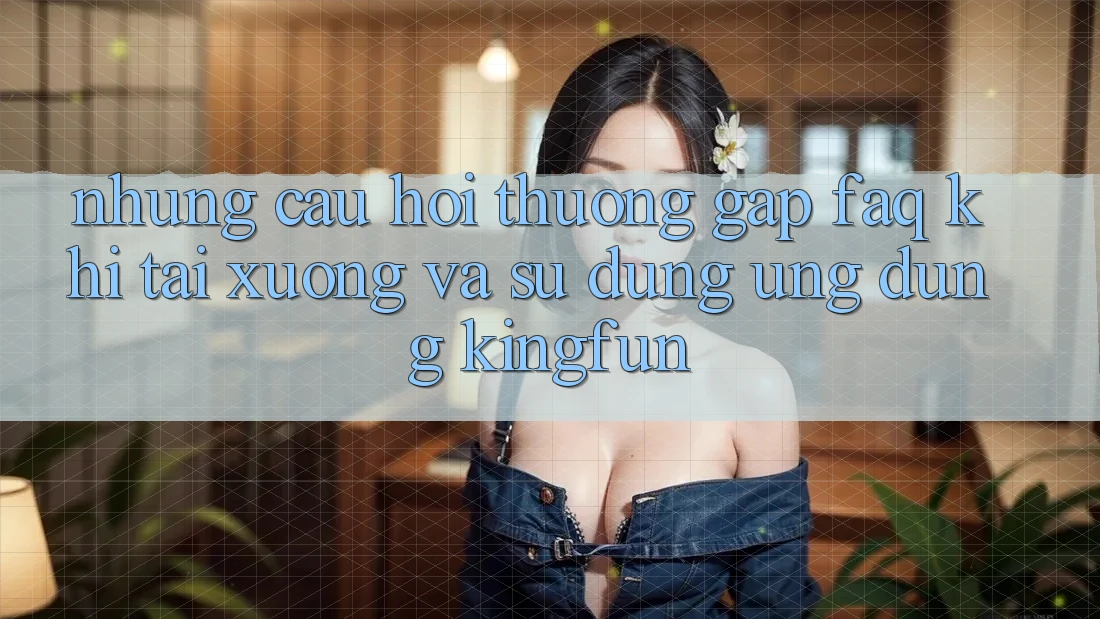 Những Câu Hỏi Thường Gặp (FAQ) Khi Tải xuống Và Sử Dụng Ứng dụng Kingfun