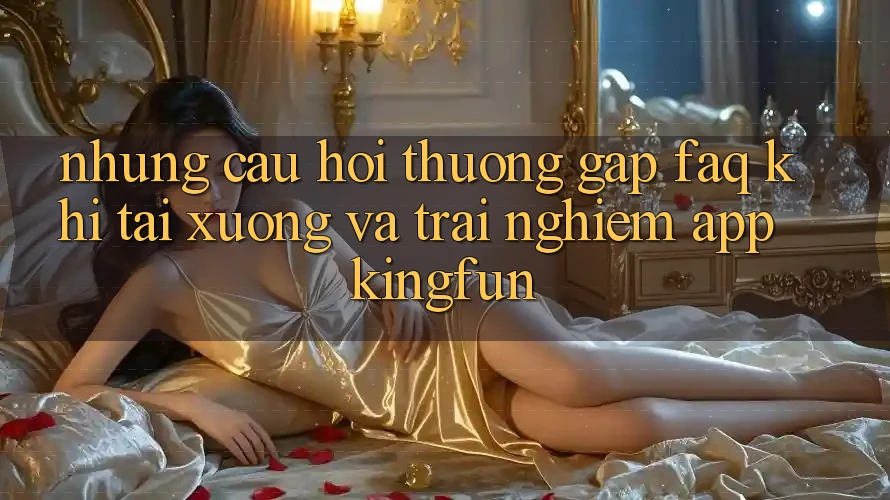 Những Câu Hỏi Thường Gặp (FAQ) Khi Tải xuống Và Trải nghiệm App Kingfun