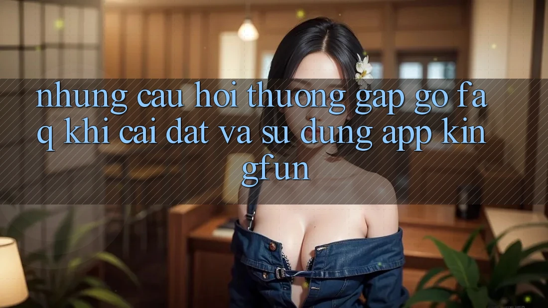 Những Câu Hỏi Thường Gặp gỡ (FAQ) Khi Cài đặt Và Sử Dụng App Kingfun