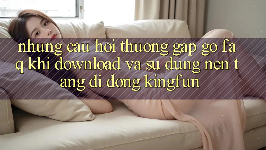 Những Câu Hỏi Thường Gặp gỡ (FAQ) Khi Download Và Sử Dụng Nền tảng di động Kingfun