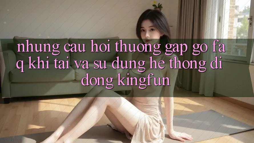 Những Câu Hỏi Thường Gặp gỡ (FAQ) Khi Tải Và Sử Dụng Hệ thống di động Kingfun