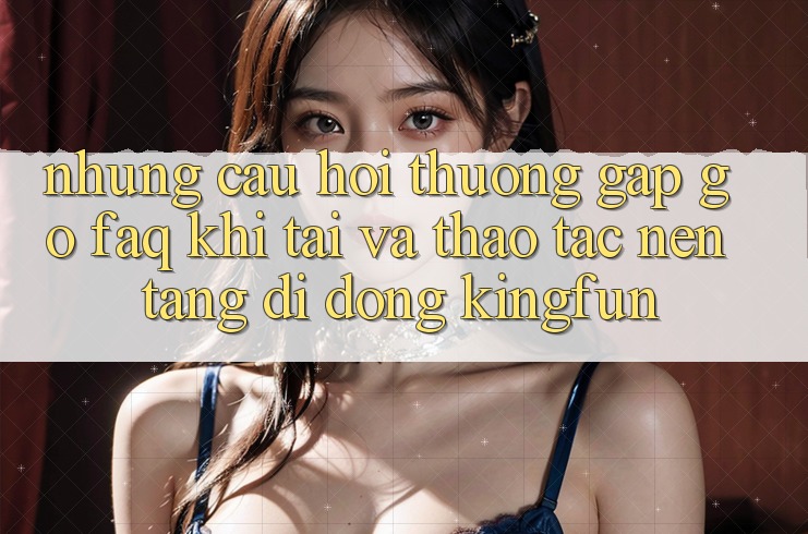 Những Câu Hỏi Thường Gặp gỡ (FAQ) Khi Tải Và Thao tác Nền tảng di động Kingfun Những Câu Hỏi Thường Gặp gỡ (FAQ) Khi Tải Và Thao tác Nền tảng di động Kingfun