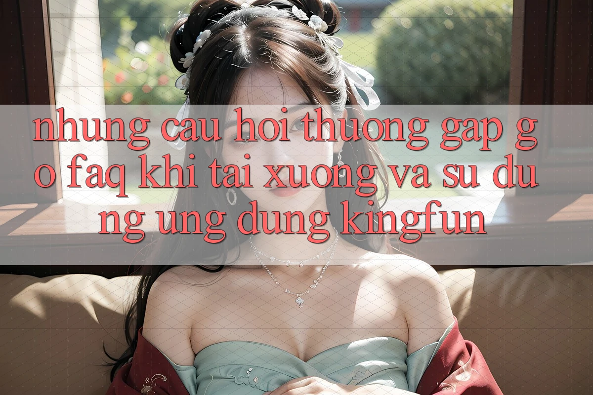 Những Câu Hỏi Thường Gặp gỡ (FAQ) Khi Tải xuống Và Sử Dụng Ứng dụng Kingfun