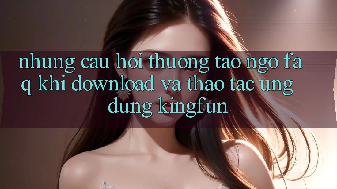 Những Câu Hỏi Thường Tao ngộ (FAQ) Khi Download Và Thao tác Ứng dụng Kingfun